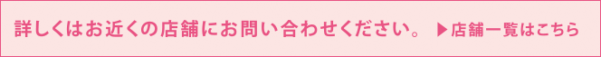 詳しくはお近くの店舗にお問い合わせください。> 店舗一覧はこちら